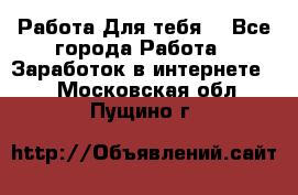 Работа Для тебя  - Все города Работа » Заработок в интернете   . Московская обл.,Пущино г.